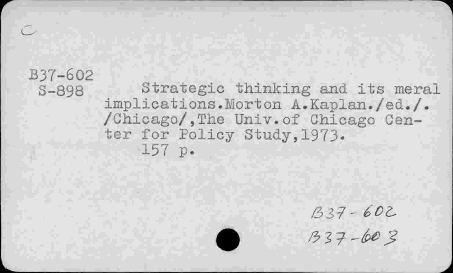 ﻿B37-6O2
3-898 Strategie thinking and its meral implications.Morton A.Kaplan./ed. /. /Chicago/,The Univ.of Chicago Center for Policy Study,1973«
157 p.
/337 - 6 DI.